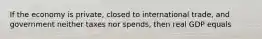 If the economy is private, closed to international trade, and government neither taxes nor spends, then real GDP equals