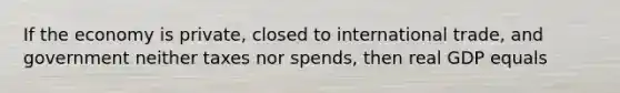 If the economy is private, closed to international trade, and government neither taxes nor spends, then real GDP equals