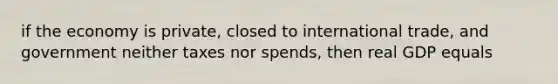 if the economy is private, closed to international trade, and government neither taxes nor spends, then real GDP equals