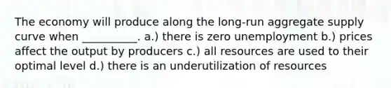 The economy will produce along the long-run aggregate supply curve when __________. a.) there is zero unemployment b.) prices affect the output by producers c.) all resources are used to their optimal level d.) there is an underutilization of resources