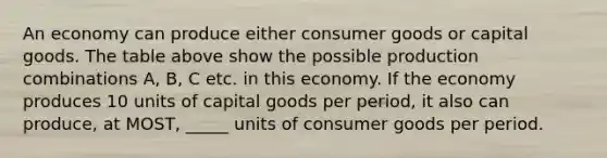 An economy can produce either consumer goods or capital goods. The table above show the possible production combinations A, B, C etc. in this economy. If the economy produces 10 units of capital goods per period, it also can produce, at MOST, _____ units of consumer goods per period.