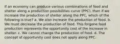 If an economy can produce various combinations of food and shelter along a production possibilities curve (PPC), then if we increase the production of shelter along the PPC, which of the following is true? a. We also increase the production of food. b. We must decrease the production of food. This forgone food production represents the opportunity cost of the increase in shelter. c. We cannot change the production of food. d. The concept of opportunity cost does not apply along PPC.