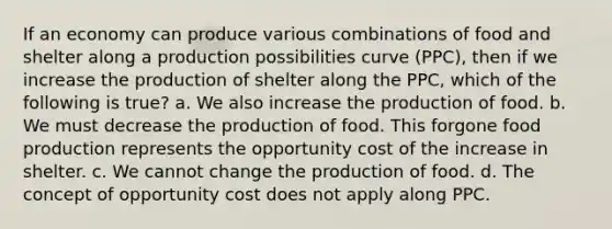 If an economy can produce various combinations of food and shelter along a production possibilities curve (PPC), then if we increase the production of shelter along the PPC, which of the following is true? a. We also increase the production of food. b. We must decrease the production of food. This forgone food production represents the opportunity cost of the increase in shelter. c. We cannot change the production of food. d. The concept of opportunity cost does not apply along PPC.