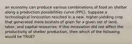 an economy can produce various combinations of food an shelter along a production possibilities curve (PPC). Suppose a technological innovation resulted in a new, higher-yielding crop that generated more bushels of grain for a given set of land, labor, and capital resources. If this innovation did not affect the productivity of shelter production, then which of the following would be TRUE?