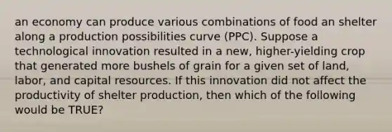 an economy can produce various combinations of food an shelter along a production possibilities curve (PPC). Suppose a technological innovation resulted in a new, higher-yielding crop that generated more bushels of grain for a given set of land, labor, and capital resources. If this innovation did not affect the productivity of shelter production, then which of the following would be TRUE?