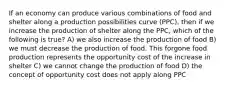 If an economy can produce various combinations of food and shelter along a production possibilities curve (PPC), then if we increase the production of shelter along the PPC, which of the following is true? A) we also increase the production of food B) we must decrease the production of food. This forgone food production represents the opportunity cost of the increase in shelter C) we cannot change the production of food D) the concept of opportunity cost does not apply along PPC