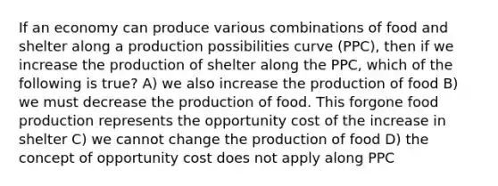 If an economy can produce various combinations of food and shelter along a production possibilities curve (PPC), then if we increase the production of shelter along the PPC, which of the following is true? A) we also increase the production of food B) we must decrease the production of food. This forgone food production represents the opportunity cost of the increase in shelter C) we cannot change the production of food D) the concept of opportunity cost does not apply along PPC