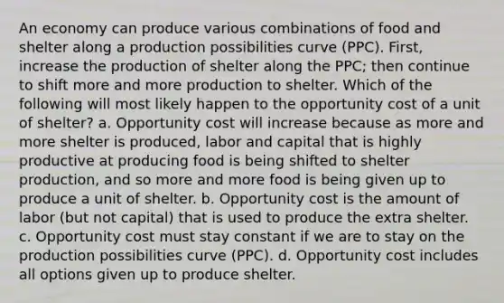 An economy can produce various combinations of food and shelter along a production possibilities curve (PPC). First, increase the production of shelter along the PPC; then continue to shift more and more production to shelter. Which of the following will most likely happen to the opportunity cost of a unit of shelter? a. Opportunity cost will increase because as more and more shelter is produced, labor and capital that is highly productive at producing food is being shifted to shelter production, and so more and more food is being given up to produce a unit of shelter. b. Opportunity cost is the amount of labor (but not capital) that is used to produce the extra shelter. c. Opportunity cost must stay constant if we are to stay on the production possibilities curve (PPC). d. Opportunity cost includes all options given up to produce shelter.