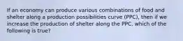 If an economy can produce various combinations of food and shelter along a production possibilities curve (PPC), then if we increase the production of shelter along the PPC, which of the following is true?