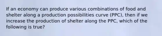 If an economy can produce various combinations of food and shelter along a production possibilities curve (PPC), then if we increase the production of shelter along the PPC, which of the following is true?