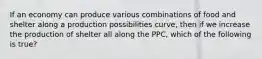 If an economy can produce various combinations of food and shelter along a production possibilities curve, then if we increase the production of shelter all along the PPC, which of the following is true?