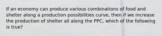 If an economy can produce various combinations of food and shelter along a production possibilities curve, then if we increase the production of shelter all along the PPC, which of the following is true?