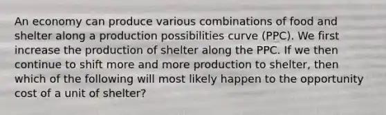 An economy can produce various combinations of food and shelter along a production possibilities curve (PPC). We first increase the production of shelter along the PPC. If we then continue to shift more and more production to shelter, then which of the following will most likely happen to the opportunity cost of a unit of shelter?