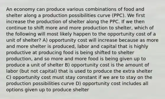 An economy can produce various combinations of food and shelter along a production possibilities curve (PPC). We first increase the production of shelter along the PPC. If we then continue to shift more and more production to shelter, which of the following will most likely happen to the opportunity cost of a unit of shelter? A) opportunity cost will increase because as more and more shelter is produced, labor and capital that is highly productive at producing food is being shifted to shelter production, and so more and more food is being given up to produce a unit of shelter B) opportunity cost is the amount of labor (but not capital) that is used to produce the extra shelter C) opportunity cost must stay constant if we are to stay on the production possibilities curve D) opportunity cost includes all options given up to produce shelter