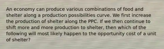 An economy can produce various combinations of food and shelter along a production possibilities curve. We first increase the production of shelter along the PPC. If we then continue to shift more and more production to shelter, then which of the following will most likely happen to the opportunity cost of a unit of shelter?