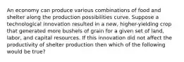 An economy can produce various combinations of food and shelter along the production possibilities curve. Suppose a technological innovation resulted in a new, higher-yielding crop that generated more bushels of grain for a given set of land, labor, and capital resources. If this innovation did not affect the productivity of shelter production then which of the following would be true?