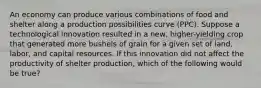 An economy can produce various combinations of food and shelter along a production possibilities curve (PPC). Suppose a technological innovation resulted in a new, higher-yielding crop that generated more bushels of grain for a given set of land, labor, and capital resources. If this innovation did not affect the productivity of shelter production, which of the following would be true?