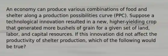 An economy can produce various combinations of food and shelter along a production possibilities curve (PPC). Suppose a technological innovation resulted in a new, higher-yielding crop that generated more bushels of grain for a given set of land, labor, and capital resources. If this innovation did not affect the productivity of shelter production, which of the following would be true?