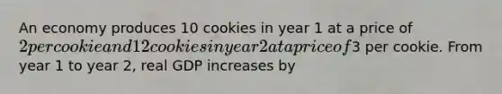 An economy produces 10 cookies in year 1 at a price of 2 per cookie and 12 cookies in year 2 at a price of3 per cookie. From year 1 to year 2, real GDP increases by