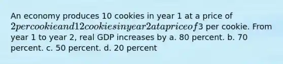 An economy produces 10 cookies in year 1 at a price of 2 per cookie and 12 cookies in year 2 at a price of3 per cookie. From year 1 to year 2, real GDP increases by a. 80 percent. b. 70 percent. c. 50 percent. d. 20 percent