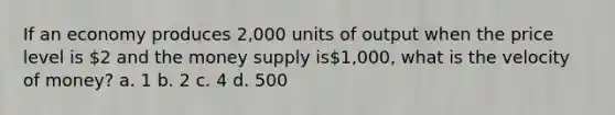 If an economy produces 2,000 units of output when the price level is 2 and the money supply is1,000, what is the velocity of money? a. 1 b. 2 c. 4 d. 500