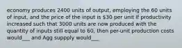 economy produces 2400 units of output, employing the 60 units of input, and the price of the input is 30 per unit If productivity increased such that 3000 units are now produced with the quantity of inputs still equal to 60, then per-unit production costs would___ and Agg suppply would___