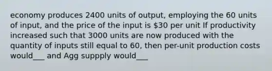 economy produces 2400 units of output, employing the 60 units of input, and the price of the input is 30 per unit If productivity increased such that 3000 units are now produced with the quantity of inputs still equal to 60, then per-unit production costs would___ and Agg suppply would___