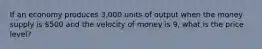 If an economy produces 3,000 units of output when the money supply is 500 and the velocity of money is 9, what is the price level?