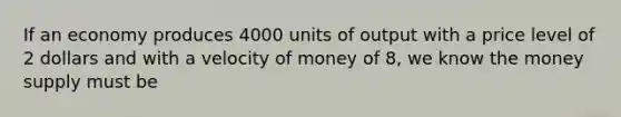 If an economy produces 4000 units of output with a price level of 2 dollars and with a velocity of money of 8, we know the money supply must be