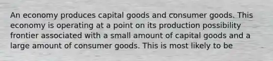 An economy produces capital goods and consumer goods. This economy is operating at a point on its production possibility frontier associated with a small amount of capital goods and a large amount of consumer goods. This is most likely to be