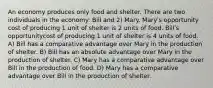 An economy produces only food and shelter. There are two individuals in the economy: Bill and 2) Mary. Maryʹs opportunity cost of producing 1 unit of shelter is 2 units of food. Billʹs opportunitycost of producing 1 unit of shelter is 4 units of food. A) Bill has a comparative advantage over Mary in the production of shelter. B) Bill has an absolute advantage over Mary in the production of shelter. C) Mary has a comparative advantage over Bill in the production of food. D) Mary has a comparative advantage over Bill in the production of shelter.