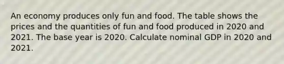 An economy produces only fun and food. The table shows the prices and the quantities of fun and food produced in 2020 and 2021. The base year is 2020. Calculate nominal GDP in 2020 and 2021.