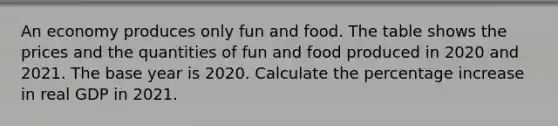 An economy produces only fun and food. The table shows the prices and the quantities of fun and food produced in 2020 and 2021. The base year is 2020. Calculate the percentage increase in real GDP in 2021.