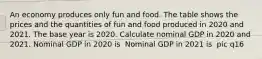 An economy produces only fun and food. The table shows the prices and the quantities of fun and food produced in 2020 and 2021. The base year is 2020. Calculate nominal GDP in 2020 and 2021. Nominal GDP in 2020 is ​ Nominal GDP in 2021 is ​ pic q16