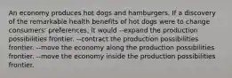 An economy produces hot dogs and hamburgers. If a discovery of the remarkable health benefits of hot dogs were to change consumers' preferences, it would --expand the production possibilities frontier. --contract the production possibilities frontier. --move the economy along the production possibilities frontier. --move the economy inside the production possibilities frontier.