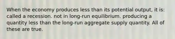 When the economy produces less than its potential output, it is: called a recession. not in long-run equilibrium. producing a quantity less than the long-run aggregate supply quantity. All of these are true.