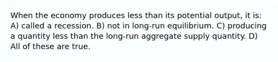 When the economy produces less than its potential output, it is: A) called a recession. B) not in long-run equilibrium. C) producing a quantity less than the long-run aggregate supply quantity. D) All of these are true.