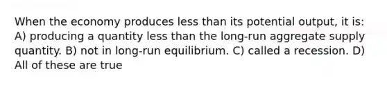 When the economy produces less than its potential output, it is: A) producing a quantity less than the long-run aggregate supply quantity. B) not in long-run equilibrium. C) called a recession. D) All of these are true