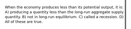 When the economy produces less than its potential output, it is: A) producing a quantity less than the long-run aggregate supply quantity. B) not in long-run equilibrium. C) called a recession. D) All of these are true.