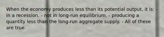 When the economy produces less than its potential output, it is: - in a recession. - not in long-run equilibrium. - producing a quantity less than the long-run aggregate supply. - All of these are true.