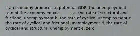 If an economy produces at potential GDP, the unemployment rate of the economy equals _____. a. the rate of structural and frictional unemployment b. the rate of cyclical unemployment c. the rate of cyclical and frictional unemployment d. the rate of cyclical and structural unemployment e. zero