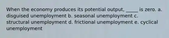 When the economy produces its potential output, _____ is zero. a. ​disguised unemployment b. ​seasonal unemployment c. ​structural unemployment d. ​frictional unemployment e. ​cyclical unemployment