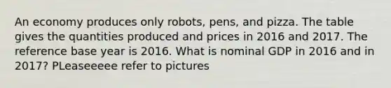 An economy produces only​ robots, pens, and pizza. The table gives the quantities produced and prices in 2016 and 2017. The reference base year is 2016. What is nominal GDP in 2016 and in​ 2017? PLeaseeeee refer to pictures