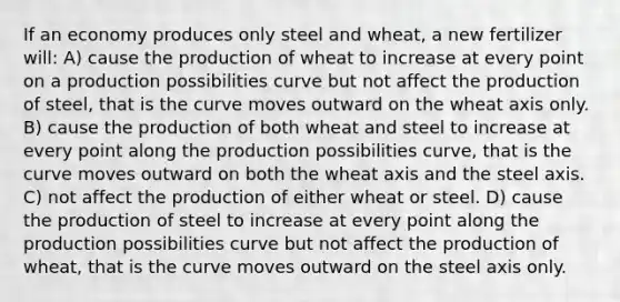 If an economy produces only steel and wheat, a new fertilizer will: A) cause the production of wheat to increase at every point on a production possibilities curve but not affect the production of steel, that is the curve moves outward on the wheat axis only. B) cause the production of both wheat and steel to increase at every point along the production possibilities curve, that is the curve moves outward on both the wheat axis and the steel axis. C) not affect the production of either wheat or steel. D) cause the production of steel to increase at every point along the production possibilities curve but not affect the production of wheat, that is the curve moves outward on the steel axis only.