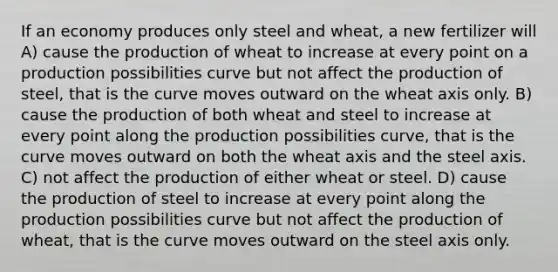 If an economy produces only steel and wheat, a new fertilizer will A) cause the production of wheat to increase at every point on a production possibilities curve but not affect the production of steel, that is the curve moves outward on the wheat axis only. B) cause the production of both wheat and steel to increase at every point along the production possibilities curve, that is the curve moves outward on both the wheat axis and the steel axis. C) not affect the production of either wheat or steel. D) cause the production of steel to increase at every point along the production possibilities curve but not affect the production of wheat, that is the curve moves outward on the steel axis only.