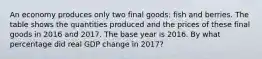 An economy produces only two final​ goods: fish and berries. The table shows the quantities produced and the prices of these final goods in 2016 and 2017. The base year is 2016. By what percentage did real GDP change in​ 2017?