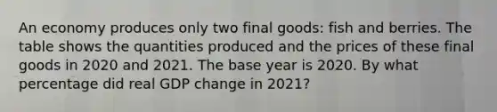 An economy produces only two final​ goods: fish and berries. The table shows the quantities produced and the prices of these final goods in 2020 and 2021. The base year is 2020. By what percentage did real GDP change in​ 2021?