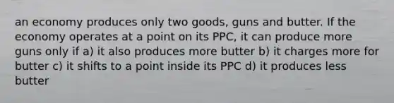 an economy produces only two goods, guns and butter. If the economy operates at a point on its PPC, it can produce more guns only if a) it also produces more butter b) it charges more for butter c) it shifts to a point inside its PPC d) it produces less butter