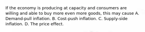 If the economy is producing at capacity and consumers are willing and able to buy more even more goods, this may cause A. Demand-pull inflation. B. Cost-push inflation. C. Supply-side inflation. D. The price effect.