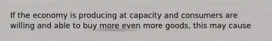 If the economy is producing at capacity and consumers are willing and able to buy more even more goods, this may cause